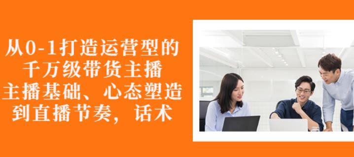 从0-1打造运营型的带货主播:主播基础、心态塑造,能力培养到直播节奏,话术进行全面讲-老胡轻创社