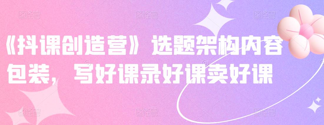 《抖课创造营》选题架构内容包装,写好课录好课卖好课-老胡轻创社