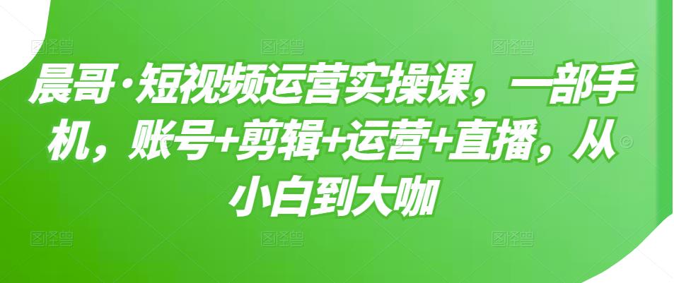 晨哥·短视频运营实操课,一部手机,账号+剪辑+运营+直播,从小白到大咖-老胡轻创社