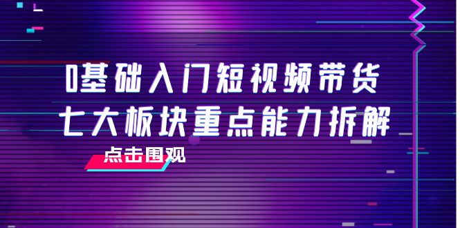 0基础入门短视频带货,七大板块重点能力拆解,7节精品课4小时干货-老胡轻创社