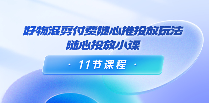 好物混剪付费随心推投放玩法,随心投放小课(11节课程)-老胡轻创社