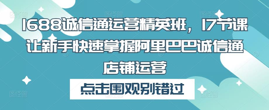 1688诚信通运营精英班,17节课让新手快速掌握阿里巴巴诚信通店铺运营-老胡轻创社