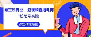 顽主说商业·短视频直播电商0粉起号实操，超800分钟超强实操干活，高效时间、快速落地拿成果-老胡轻创社