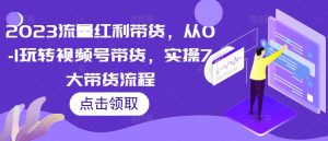 2023流量红利带货,从0-1玩转视频号带货,实操7大带货流程-老胡轻创社