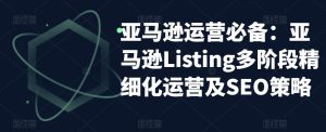 亚马逊运营必备:亚马逊Listing多阶段精细化运营及SEO策略-老胡轻创社