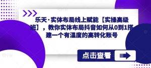 乐天·实体布局线上赋能【实操高级班】,教你实体布局抖音如何从0到1搭建一个有温度的高转化账号-老胡轻创社
